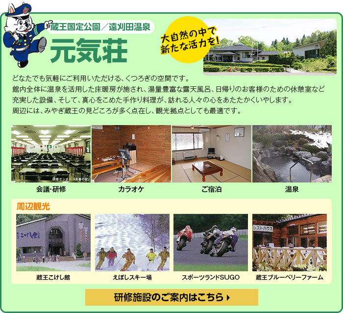 蔵王国定公園／遠刈田温泉
 元気荘　どなたでも気軽にご利用いただける、くつろぎの空間です。館内全体に温泉を活用した床暖房が施され、湯量豊富な露天風呂、日帰りのお客様のための休憩室など充実した設備、そして、真心をこめた手作り料理が、訪れる人々の心をあたたかくいやします。周辺には、みやぎ蔵王の見どころが多く点在し、観光拠点としても最適です。　研修施設のご案内はこちら